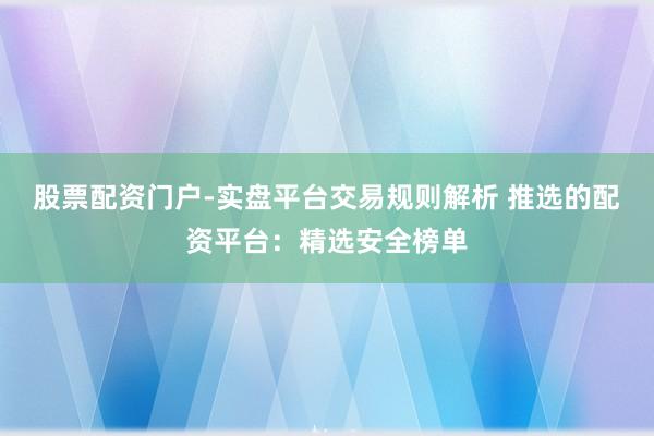 股票配资门户-实盘平台交易规则解析 推选的配资平台:精选安全榜单