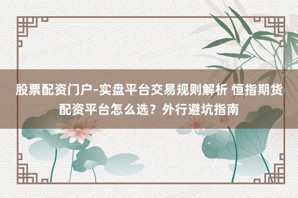 股票配资门户-实盘平台交易规则解析 恒指期货配资平台怎么选？外行避坑指南