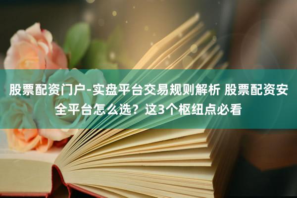 股票配资门户-实盘平台交易规则解析 股票配资安全平台怎么选？这3个枢纽点必看