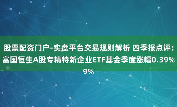 股票配资门户-实盘平台交易规则解析 四季报点评：富国恒生A股专精特新企业ETF基金季度涨幅0.39%