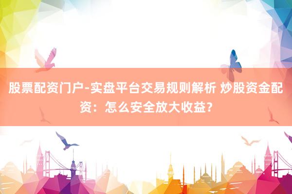 股票配资门户-实盘平台交易规则解析 炒股资金配资：怎么安全放大收益？