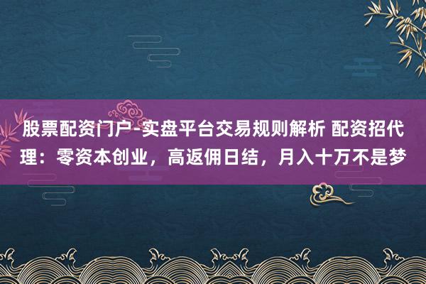股票配资门户-实盘平台交易规则解析 配资招代理：零资本创业，高返佣日结，月入十万不是梦
