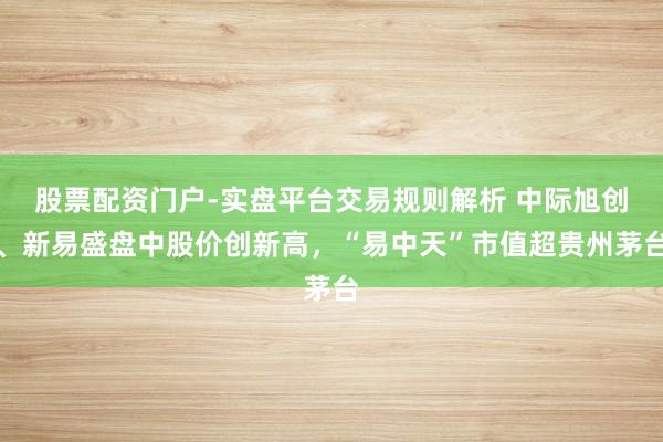 股票配资门户-实盘平台交易规则解析 中际旭创、新易盛盘中股价创新高，“易中天”市值超贵州茅台