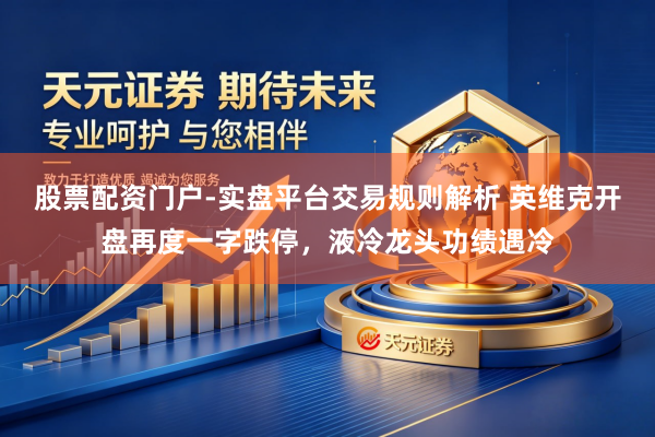 股票配资门户-实盘平台交易规则解析 英维克开盘再度一字跌停，液冷龙头功绩遇冷