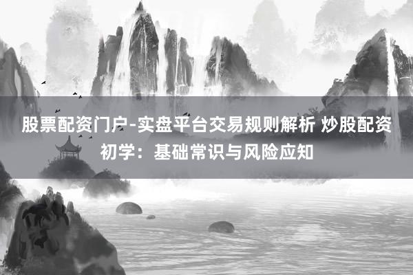 股票配资门户-实盘平台交易规则解析 炒股配资初学：基础常识与风险应知