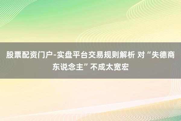 股票配资门户-实盘平台交易规则解析 对“失德商东说念主”不成太宽宏
