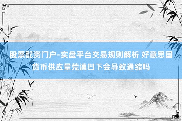 股票配资门户-实盘平台交易规则解析 好意思国货币供应量荒漠凹下会导致通缩吗