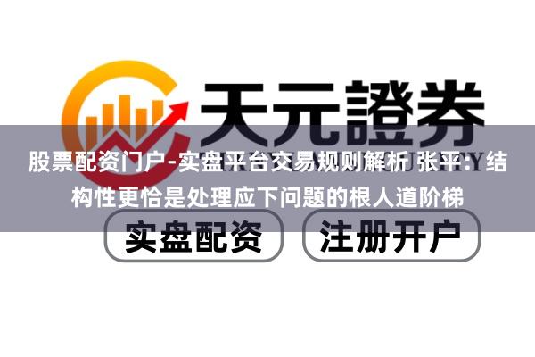 股票配资门户-实盘平台交易规则解析 张平：结构性更恰是处理应下问题的根人道阶梯