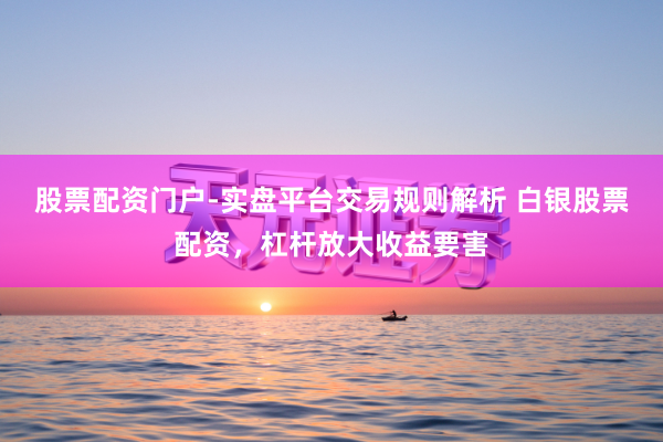 股票配资门户-实盘平台交易规则解析 白银股票配资，杠杆放大收益要害