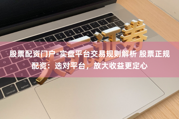 股票配资门户-实盘平台交易规则解析 股票正规配资：选对平台，放大收益更定心