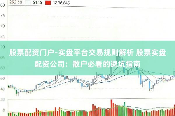 股票配资门户-实盘平台交易规则解析 股票实盘配资公司：散户必看的避坑指南