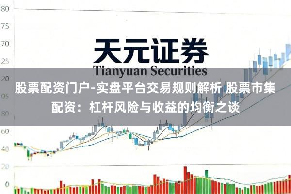 股票配资门户-实盘平台交易规则解析 股票市集配资：杠杆风险与收益的均衡之谈