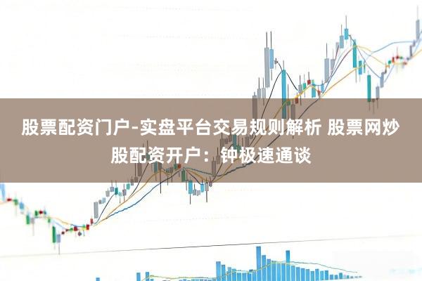 股票配资门户-实盘平台交易规则解析 股票网炒股配资开户：钟极速通谈