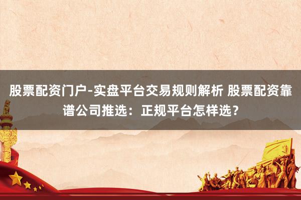 股票配资门户-实盘平台交易规则解析 股票配资靠谱公司推选：正规平台怎样选？