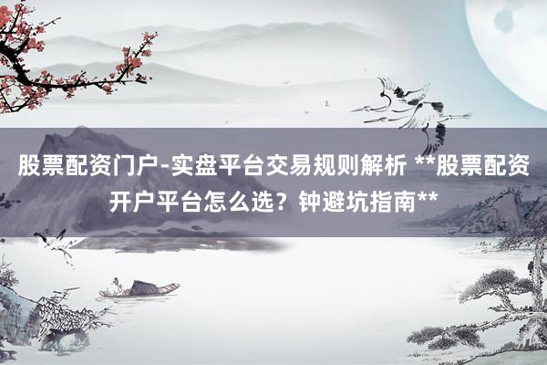 股票配资门户-实盘平台交易规则解析 **股票配资开户平台怎么选？钟避坑指南**