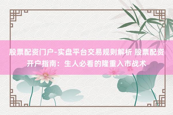股票配资门户-实盘平台交易规则解析 股票配资开户指南：生人必看的隆重入市战术