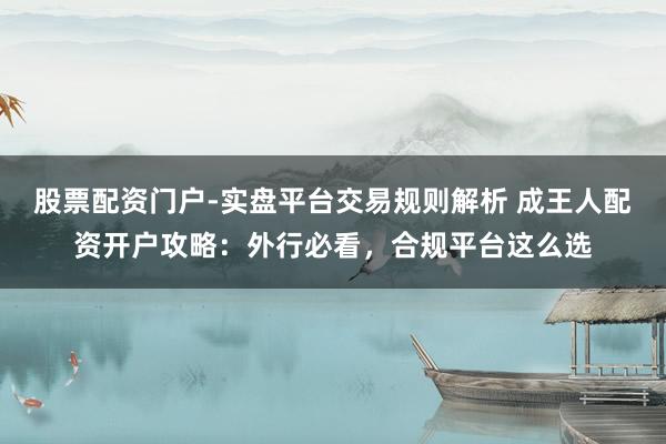 股票配资门户-实盘平台交易规则解析 成王人配资开户攻略：外行必看，合规平台这么选