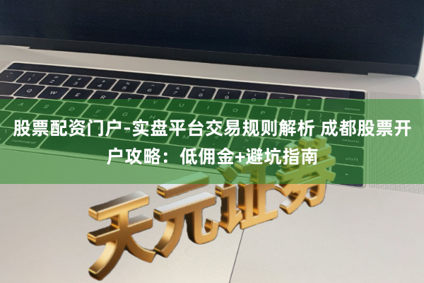 股票配资门户-实盘平台交易规则解析 成都股票开户攻略：低佣金+避坑指南