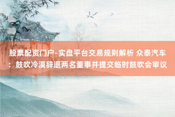 股票配资门户-实盘平台交易规则解析 众泰汽车：鼓吹冷漠辞退两名董事并提交临时鼓吹会审议