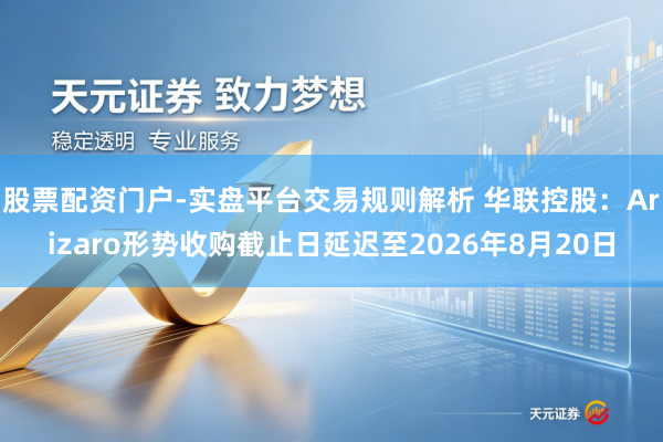 股票配资门户-实盘平台交易规则解析 华联控股：Arizaro形势收购截止日延迟至2026年8月20日