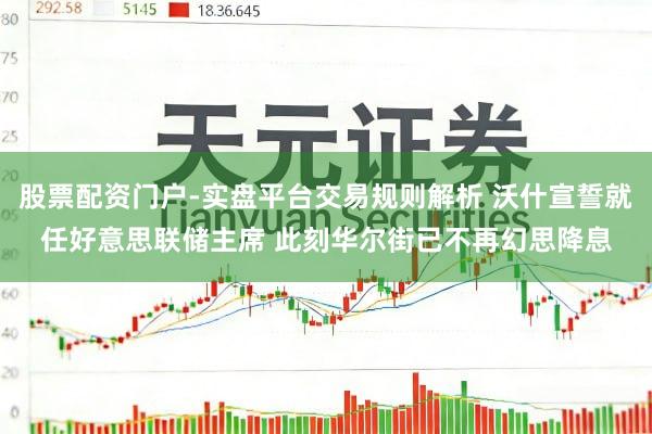 股票配资门户-实盘平台交易规则解析 沃什宣誓就任好意思联储主席 此刻华尔街已不再幻思降息