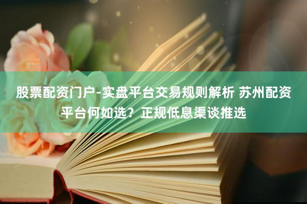 股票配资门户-实盘平台交易规则解析 苏州配资平台何如选？正规低息渠谈推选