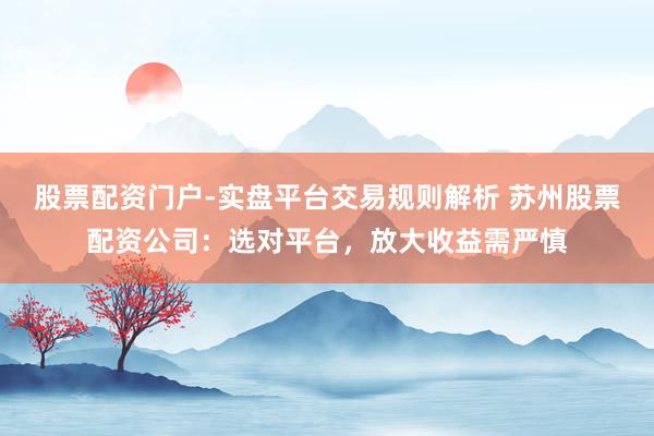 股票配资门户-实盘平台交易规则解析 苏州股票配资公司：选对平台，放大收益需严慎