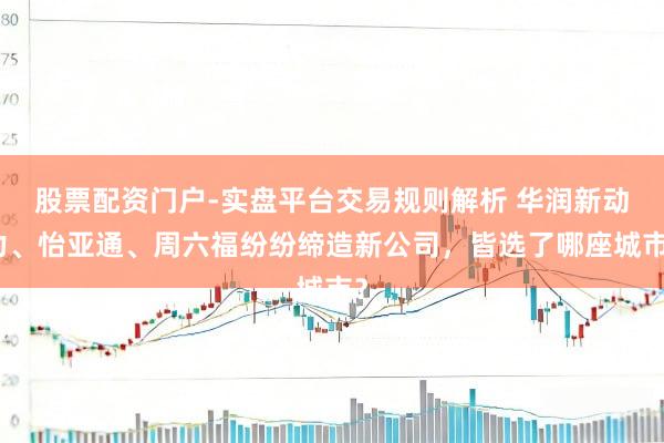 股票配资门户-实盘平台交易规则解析 华润新动力、怡亚通、周六福纷纷缔造新公司，皆选了哪座城市？