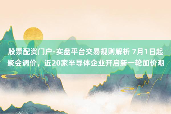 股票配资门户-实盘平台交易规则解析 7月1日起聚会调价，近20家半导体企业开启新一轮加价潮