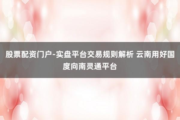 股票配资门户-实盘平台交易规则解析 云南用好国度向南灵通平台