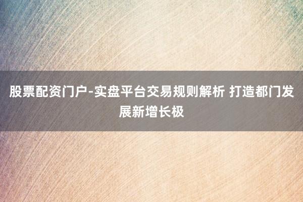 股票配资门户-实盘平台交易规则解析 打造都门发展新增长极