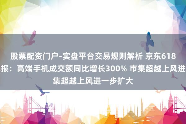 股票配资门户-实盘平台交易规则解析 京东618全周期战报：高端手机成交额同比增长300% 市集超越上风进一步扩大