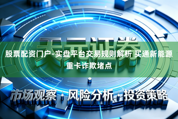 股票配资门户-实盘平台交易规则解析 买通新能源重卡诈欺堵点