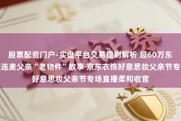 股票配资门户-实盘平台交易规则解析 超60万东说念主次围不雅连麦父亲“老物件”故事 京东衣饰好意思妆父亲节专场直播柔和收官